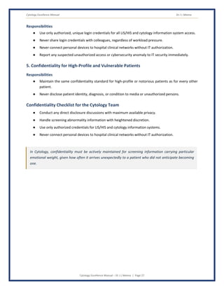 Cytology Excellence Manual Dr J L Meena
Cytology Excellence Manual – Dr J L Meena | Page 27
Responsibilities
● Use only authorized, unique login credentials for all LIS/HIS and cytology information system access.
● Never share login credentials with colleagues, regardless of workload pressure.
● Never connect personal devices to hospital clinical networks without IT authorization.
● Report any suspected unauthorized access or cybersecurity anomaly to IT security immediately.
5. Confidentiality for High-Profile and Vulnerable Patients
Responsibilities
● Maintain the same confidentiality standard for high-profile or notorious patients as for every other
patient.
● Never disclose patient identity, diagnosis, or condition to media or unauthorized persons.
Confidentiality Checklist for the Cytology Team
● Conduct any direct disclosure discussions with maximum available privacy.
● Handle screening abnormality information with heightened discretion.
● Use only authorized credentials for LIS/HIS and cytology information systems.
● Never connect personal devices to hospital clinical networks without IT authorization.
In Cytology, confidentiality must be actively maintained for screening information carrying particular
emotional weight, given how often it arrives unexpectedly to a patient who did not anticipate becoming
one.
 