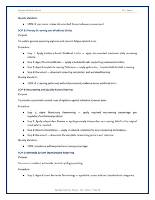 Cytology Excellence Manual Dr J L Meena
Cytology Excellence Manual – Dr J L Meena | Page 29
Quality Standards
● 100% of specimens receive documented, honest adequacy assessment.
SOP 3: Primary Screening and Workload Limits
Purpose
To sustain genuine screening vigilance and prevent fatigue-related error.
Procedure
● Step 1: Apply Evidence-Based Workload Limits — apply documented maximum daily screening
volume.
● Step 2: Apply Structured Breaks — apply scheduled breaks supporting sustained attention.
● Step 3: Apply Complete Screening Technique — apply systematic, complete field-by-field screening.
● Step 4: Document — document screening completion and workload tracking.
Quality Standards
● 100% of screening performed within documented, evidence-based workload limits.
SOP 4: Rescreening and Quality Control Review
Purpose
To provide a systematic second layer of vigilance against individual screener error.
Procedure
● Step 1: Apply Mandatory Rescreening — apply required rescreening percentage per
regulatory/institutional protocol.
● Step 2: Apply Independent Review — apply genuinely independent rescreening, blind to the original
result where required.
● Step 3: Resolve Discordance — apply structured resolution for any rescreening discordance.
● Step 4: Document — document the complete rescreening process and outcome.
Quality Standards
● 100% compliance with required rescreening percentage.
SOP 5: Bethesda System Standardized Reporting
Purpose
To ensure consistent, actionable cervical cytology reporting.
Procedure
● Step 1: Apply Current Bethesda Terminology — apply the current edition's standardized categories.
 