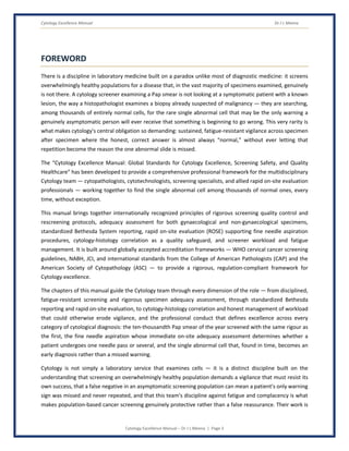Cytology Excellence Manual Dr J L Meena
Cytology Excellence Manual – Dr J L Meena | Page 3
FOREWORD
There is a discipline in laboratory medicine built on a paradox unlike most of diagnostic medicine: it screens
overwhelmingly healthy populations for a disease that, in the vast majority of specimens examined, genuinely
is not there. A cytology screener examining a Pap smear is not looking at a symptomatic patient with a known
lesion, the way a histopathologist examines a biopsy already suspected of malignancy — they are searching,
among thousands of entirely normal cells, for the rare single abnormal cell that may be the only warning a
genuinely asymptomatic person will ever receive that something is beginning to go wrong. This very rarity is
what makes cytology's central obligation so demanding: sustained, fatigue-resistant vigilance across specimen
after specimen where the honest, correct answer is almost always “normal,” without ever letting that
repetition become the reason the one abnormal slide is missed.
The “Cytology Excellence Manual: Global Standards for Cytology Excellence, Screening Safety, and Quality
Healthcare” has been developed to provide a comprehensive professional framework for the multidisciplinary
Cytology team — cytopathologists, cytotechnologists, screening specialists, and allied rapid on-site evaluation
professionals — working together to find the single abnormal cell among thousands of normal ones, every
time, without exception.
This manual brings together internationally recognized principles of rigorous screening quality control and
rescreening protocols, adequacy assessment for both gynaecological and non-gynaecological specimens,
standardized Bethesda System reporting, rapid on-site evaluation (ROSE) supporting fine needle aspiration
procedures, cytology-histology correlation as a quality safeguard, and screener workload and fatigue
management. It is built around globally accepted accreditation frameworks — WHO cervical cancer screening
guidelines, NABH, JCI, and international standards from the College of American Pathologists (CAP) and the
American Society of Cytopathology (ASC) — to provide a rigorous, regulation-compliant framework for
Cytology excellence.
The chapters of this manual guide the Cytology team through every dimension of the role — from disciplined,
fatigue-resistant screening and rigorous specimen adequacy assessment, through standardized Bethesda
reporting and rapid on-site evaluation, to cytology-histology correlation and honest management of workload
that could otherwise erode vigilance, and the professional conduct that defines excellence across every
category of cytological diagnosis: the ten-thousandth Pap smear of the year screened with the same rigour as
the first, the fine needle aspiration whose immediate on-site adequacy assessment determines whether a
patient undergoes one needle pass or several, and the single abnormal cell that, found in time, becomes an
early diagnosis rather than a missed warning.
Cytology is not simply a laboratory service that examines cells — it is a distinct discipline built on the
understanding that screening an overwhelmingly healthy population demands a vigilance that must resist its
own success, that a false negative in an asymptomatic screening population can mean a patient's only warning
sign was missed and never repeated, and that this team's discipline against fatigue and complacency is what
makes population-based cancer screening genuinely protective rather than a false reassurance. Their work is
 