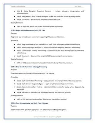 Cytology Excellence Manual Dr J L Meena
Cytology Excellence Manual – Dr J L Meena | Page 30
● Step 2: Apply Complete Reporting Elements — include adequacy, interpretation, and
recommendation.
● Step 3: Verify Report Clarity — verify the report is clear and actionable for the receiving clinician.
● Step 4: Document — document the complete standardized report.
Quality Standards
● 100% of applicable reports use current Bethesda System terminology.
SOP 6: Rapid On-Site Evaluation (ROSE) for FNA
Purpose
To provide real-time adequacy assessment supporting FNA procedural decisions.
Procedure
● Step 1: Apply Immediate On-Site Preparation — apply rapid staining and preparation technique.
● Step 2: Assess Adequacy in Real Time — assess cellularity and diagnostic adequacy immediately.
● Step 3: Communicate Findings Immediately — communicate the result directly to the proceduralist
without delay.
● Step 4: Document — document the complete ROSE assessment and communication.
Quality Standards
● 100% of ROSE assessments communicated immediately during the active procedure.
SOP 7: Fine Needle Aspiration Cytology Processing
Purpose
To ensure rigorous processing and interpretation of FNA material.
Procedure
● Step 1: Apply Standardized Processing — apply validated smear preparation and staining protocol.
● Step 2: Apply Genuine Diagnostic Rigour — apply complete morphologic examination.
● Step 3: Coordinate Ancillary Testing — coordinate IHC or molecular testing where diagnostically
warranted.
● Step 4: Document — document the complete processing and diagnostic rationale.
Quality Standards
● 100% of FNA specimens processed per documented, standardized protocol.
SOP 8: Non-Gynaecological and Body Fluid Cytology
Purpose
To ensure accurate, specimen-appropriate non-gynaecological cytological diagnosis.
 
