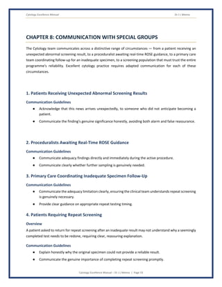 Cytology Excellence Manual Dr J L Meena
Cytology Excellence Manual – Dr J L Meena | Page 33
CHAPTER 8: COMMUNICATION WITH SPECIAL GROUPS
The Cytology team communicates across a distinctive range of circumstances — from a patient receiving an
unexpected abnormal screening result, to a proceduralist awaiting real-time ROSE guidance, to a primary care
team coordinating follow-up for an inadequate specimen, to a screening population that must trust the entire
programme's reliability. Excellent cytology practice requires adapted communication for each of these
circumstances.
1. Patients Receiving Unexpected Abnormal Screening Results
Communication Guidelines
● Acknowledge that this news arrives unexpectedly, to someone who did not anticipate becoming a
patient.
● Communicate the finding's genuine significance honestly, avoiding both alarm and false reassurance.
2. Proceduralists Awaiting Real-Time ROSE Guidance
Communication Guidelines
● Communicate adequacy findings directly and immediately during the active procedure.
● Communicate clearly whether further sampling is genuinely needed.
3. Primary Care Coordinating Inadequate Specimen Follow-Up
Communication Guidelines
● Communicate the adequacy limitation clearly, ensuring the clinical team understands repeat screening
is genuinely necessary.
● Provide clear guidance on appropriate repeat testing timing.
4. Patients Requiring Repeat Screening
Overview
A patient asked to return for repeat screening after an inadequate result may not understand why a seemingly
completed test needs to be redone, requiring clear, reassuring explanation.
Communication Guidelines
● Explain honestly why the original specimen could not provide a reliable result.
● Communicate the genuine importance of completing repeat screening promptly.
 