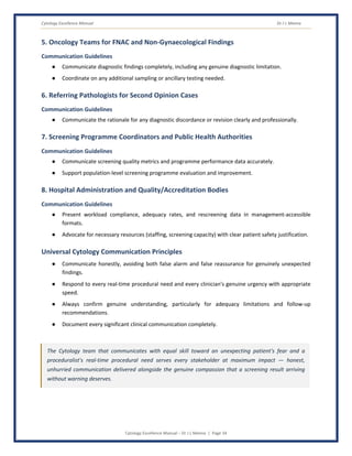 Cytology Excellence Manual Dr J L Meena
Cytology Excellence Manual – Dr J L Meena | Page 34
5. Oncology Teams for FNAC and Non-Gynaecological Findings
Communication Guidelines
● Communicate diagnostic findings completely, including any genuine diagnostic limitation.
● Coordinate on any additional sampling or ancillary testing needed.
6. Referring Pathologists for Second Opinion Cases
Communication Guidelines
● Communicate the rationale for any diagnostic discordance or revision clearly and professionally.
7. Screening Programme Coordinators and Public Health Authorities
Communication Guidelines
● Communicate screening quality metrics and programme performance data accurately.
● Support population-level screening programme evaluation and improvement.
8. Hospital Administration and Quality/Accreditation Bodies
Communication Guidelines
● Present workload compliance, adequacy rates, and rescreening data in management-accessible
formats.
● Advocate for necessary resources (staffing, screening capacity) with clear patient safety justification.
Universal Cytology Communication Principles
● Communicate honestly, avoiding both false alarm and false reassurance for genuinely unexpected
findings.
● Respond to every real-time procedural need and every clinician's genuine urgency with appropriate
speed.
● Always confirm genuine understanding, particularly for adequacy limitations and follow-up
recommendations.
● Document every significant clinical communication completely.
The Cytology team that communicates with equal skill toward an unexpecting patient's fear and a
proceduralist's real-time procedural need serves every stakeholder at maximum impact — honest,
unhurried communication delivered alongside the genuine compassion that a screening result arriving
without warning deserves.
 