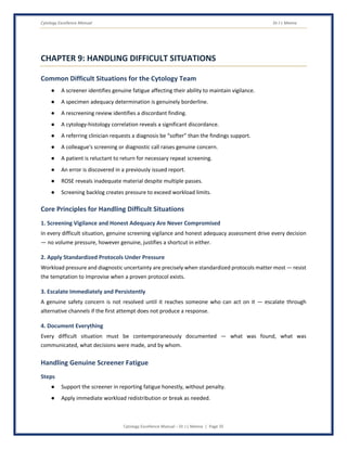 Cytology Excellence Manual Dr J L Meena
Cytology Excellence Manual – Dr J L Meena | Page 35
CHAPTER 9: HANDLING DIFFICULT SITUATIONS
Common Difficult Situations for the Cytology Team
● A screener identifies genuine fatigue affecting their ability to maintain vigilance.
● A specimen adequacy determination is genuinely borderline.
● A rescreening review identifies a discordant finding.
● A cytology-histology correlation reveals a significant discordance.
● A referring clinician requests a diagnosis be “softer” than the findings support.
● A colleague's screening or diagnostic call raises genuine concern.
● A patient is reluctant to return for necessary repeat screening.
● An error is discovered in a previously issued report.
● ROSE reveals inadequate material despite multiple passes.
● Screening backlog creates pressure to exceed workload limits.
Core Principles for Handling Difficult Situations
1. Screening Vigilance and Honest Adequacy Are Never Compromised
In every difficult situation, genuine screening vigilance and honest adequacy assessment drive every decision
— no volume pressure, however genuine, justifies a shortcut in either.
2. Apply Standardized Protocols Under Pressure
Workload pressure and diagnostic uncertainty are precisely when standardized protocols matter most — resist
the temptation to improvise when a proven protocol exists.
3. Escalate Immediately and Persistently
A genuine safety concern is not resolved until it reaches someone who can act on it — escalate through
alternative channels if the first attempt does not produce a response.
4. Document Everything
Every difficult situation must be contemporaneously documented — what was found, what was
communicated, what decisions were made, and by whom.
Handling Genuine Screener Fatigue
Steps
● Support the screener in reporting fatigue honestly, without penalty.
● Apply immediate workload redistribution or break as needed.
 