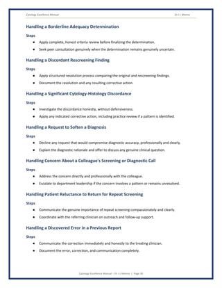 Cytology Excellence Manual Dr J L Meena
Cytology Excellence Manual – Dr J L Meena | Page 36
Handling a Borderline Adequacy Determination
Steps
● Apply complete, honest criteria review before finalizing the determination.
● Seek peer consultation genuinely when the determination remains genuinely uncertain.
Handling a Discordant Rescreening Finding
Steps
● Apply structured resolution process comparing the original and rescreening findings.
● Document the resolution and any resulting corrective action.
Handling a Significant Cytology-Histology Discordance
Steps
● Investigate the discordance honestly, without defensiveness.
● Apply any indicated corrective action, including practice review if a pattern is identified.
Handling a Request to Soften a Diagnosis
Steps
● Decline any request that would compromise diagnostic accuracy, professionally and clearly.
● Explain the diagnostic rationale and offer to discuss any genuine clinical question.
Handling Concern About a Colleague's Screening or Diagnostic Call
Steps
● Address the concern directly and professionally with the colleague.
● Escalate to department leadership if the concern involves a pattern or remains unresolved.
Handling Patient Reluctance to Return for Repeat Screening
Steps
● Communicate the genuine importance of repeat screening compassionately and clearly.
● Coordinate with the referring clinician on outreach and follow-up support.
Handling a Discovered Error in a Previous Report
Steps
● Communicate the correction immediately and honestly to the treating clinician.
● Document the error, correction, and communication completely.
 