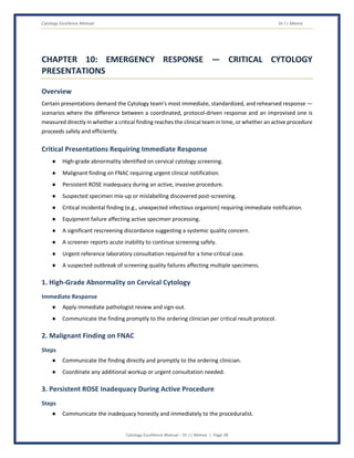 Cytology Excellence Manual Dr J L Meena
Cytology Excellence Manual – Dr J L Meena | Page 38
CHAPTER 10: EMERGENCY RESPONSE — CRITICAL CYTOLOGY
PRESENTATIONS
Overview
Certain presentations demand the Cytology team's most immediate, standardized, and rehearsed response —
scenarios where the difference between a coordinated, protocol-driven response and an improvised one is
measured directly in whether a critical finding reaches the clinical team in time, or whether an active procedure
proceeds safely and efficiently.
Critical Presentations Requiring Immediate Response
● High-grade abnormality identified on cervical cytology screening.
● Malignant finding on FNAC requiring urgent clinical notification.
● Persistent ROSE inadequacy during an active, invasive procedure.
● Suspected specimen mix-up or mislabelling discovered post-screening.
● Critical incidental finding (e.g., unexpected infectious organism) requiring immediate notification.
● Equipment failure affecting active specimen processing.
● A significant rescreening discordance suggesting a systemic quality concern.
● A screener reports acute inability to continue screening safely.
● Urgent reference laboratory consultation required for a time-critical case.
● A suspected outbreak of screening quality failures affecting multiple specimens.
1. High-Grade Abnormality on Cervical Cytology
Immediate Response
● Apply immediate pathologist review and sign-out.
● Communicate the finding promptly to the ordering clinician per critical result protocol.
2. Malignant Finding on FNAC
Steps
● Communicate the finding directly and promptly to the ordering clinician.
● Coordinate any additional workup or urgent consultation needed.
3. Persistent ROSE Inadequacy During Active Procedure
Steps
● Communicate the inadequacy honestly and immediately to the proceduralist.
 