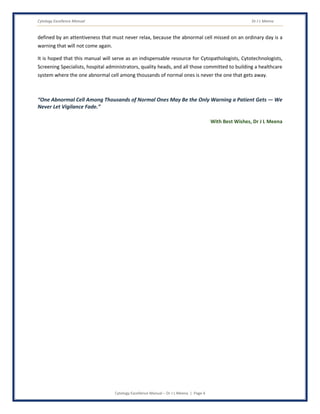 Cytology Excellence Manual Dr J L Meena
Cytology Excellence Manual – Dr J L Meena | Page 4
defined by an attentiveness that must never relax, because the abnormal cell missed on an ordinary day is a
warning that will not come again.
It is hoped that this manual will serve as an indispensable resource for Cytopathologists, Cytotechnologists,
Screening Specialists, hospital administrators, quality heads, and all those committed to building a healthcare
system where the one abnormal cell among thousands of normal ones is never the one that gets away.
“One Abnormal Cell Among Thousands of Normal Ones May Be the Only Warning a Patient Gets — We
Never Let Vigilance Fade.”
With Best Wishes, Dr J L Meena
 