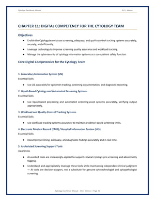 Cytology Excellence Manual Dr J L Meena
Cytology Excellence Manual – Dr J L Meena | Page 41
CHAPTER 11: DIGITAL COMPETENCY FOR THE CYTOLOGY TEAM
Objectives
● Enable the Cytology team to use screening, adequacy, and quality control tracking systems accurately,
securely, and efficiently.
● Leverage technology to improve screening quality assurance and workload tracking.
● Manage the cybersecurity of cytology information systems as a core patient safety function.
Core Digital Competencies for the Cytology Team
1. Laboratory Information System (LIS)
Essential Skills
● Use LIS accurately for specimen tracking, screening documentation, and diagnostic reporting.
2. Liquid-Based Cytology and Automated Screening Systems
Essential Skills
● Use liquid-based processing and automated screening-assist systems accurately, verifying output
appropriately.
3. Workload and Quality Control Tracking Systems
Essential Skills
● Use workload tracking systems accurately to maintain evidence-based screening limits.
4. Electronic Medical Record (EMR) / Hospital Information System (HIS)
Essential Skills
● Document screening, adequacy, and diagnostic findings accurately and in real time.
5. AI-Assisted Screening Support Tools
Awareness
● AI-assisted tools are increasingly applied to support cervical cytology pre-screening and abnormality
flagging.
● Understand and appropriately leverage these tools while maintaining independent clinical judgment
— AI tools are decision-support, not a substitute for genuine cytotechnologist and cytopathologist
screening.
 