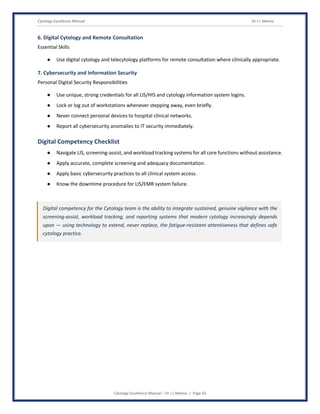 Cytology Excellence Manual Dr J L Meena
Cytology Excellence Manual – Dr J L Meena | Page 42
6. Digital Cytology and Remote Consultation
Essential Skills
● Use digital cytology and telecytology platforms for remote consultation where clinically appropriate.
7. Cybersecurity and Information Security
Personal Digital Security Responsibilities
● Use unique, strong credentials for all LIS/HIS and cytology information system logins.
● Lock or log out of workstations whenever stepping away, even briefly.
● Never connect personal devices to hospital clinical networks.
● Report all cybersecurity anomalies to IT security immediately.
Digital Competency Checklist
● Navigate LIS, screening-assist, and workload tracking systems for all core functions without assistance.
● Apply accurate, complete screening and adequacy documentation.
● Apply basic cybersecurity practices to all clinical system access.
● Know the downtime procedure for LIS/EMR system failure.
Digital competency for the Cytology team is the ability to integrate sustained, genuine vigilance with the
screening-assist, workload tracking, and reporting systems that modern cytology increasingly depends
upon — using technology to extend, never replace, the fatigue-resistant attentiveness that defines safe
cytology practice.
 