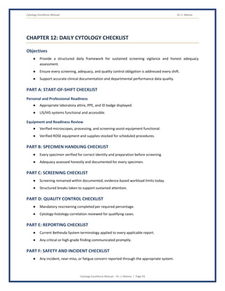 Cytology Excellence Manual Dr J L Meena
Cytology Excellence Manual – Dr J L Meena | Page 43
CHAPTER 12: DAILY CYTOLOGY CHECKLIST
Objectives
● Provide a structured daily framework for sustained screening vigilance and honest adequacy
assessment.
● Ensure every screening, adequacy, and quality control obligation is addressed every shift.
● Support accurate clinical documentation and departmental performance data quality.
PART A: START-OF-SHIFT CHECKLIST
Personal and Professional Readiness
● Appropriate laboratory attire, PPE, and ID badge displayed.
● LIS/HIS systems functional and accessible.
Equipment and Readiness Review
● Verified microscopes, processing, and screening-assist equipment functional.
● Verified ROSE equipment and supplies stocked for scheduled procedures.
PART B: SPECIMEN HANDLING CHECKLIST
● Every specimen verified for correct identity and preparation before screening.
● Adequacy assessed honestly and documented for every specimen.
PART C: SCREENING CHECKLIST
● Screening remained within documented, evidence-based workload limits today.
● Structured breaks taken to support sustained attention.
PART D: QUALITY CONTROL CHECKLIST
● Mandatory rescreening completed per required percentage.
● Cytology-histology correlation reviewed for qualifying cases.
PART E: REPORTING CHECKLIST
● Current Bethesda System terminology applied to every applicable report.
● Any critical or high-grade finding communicated promptly.
PART F: SAFETY AND INCIDENT CHECKLIST
● Any incident, near-miss, or fatigue concern reported through the appropriate system.
 