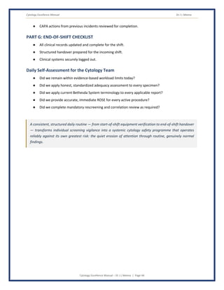 Cytology Excellence Manual Dr J L Meena
Cytology Excellence Manual – Dr J L Meena | Page 44
● CAPA actions from previous incidents reviewed for completion.
PART G: END-OF-SHIFT CHECKLIST
● All clinical records updated and complete for the shift.
● Structured handover prepared for the incoming shift.
● Clinical systems securely logged out.
Daily Self-Assessment for the Cytology Team
● Did we remain within evidence-based workload limits today?
● Did we apply honest, standardized adequacy assessment to every specimen?
● Did we apply current Bethesda System terminology to every applicable report?
● Did we provide accurate, immediate ROSE for every active procedure?
● Did we complete mandatory rescreening and correlation review as required?
A consistent, structured daily routine — from start-of-shift equipment verification to end-of-shift handover
— transforms individual screening vigilance into a systemic cytology safety programme that operates
reliably against its own greatest risk: the quiet erosion of attention through routine, genuinely normal
findings.
 