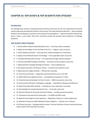 Cytology Excellence Manual Dr J L Meena
Cytology Excellence Manual – Dr J L Meena | Page 47
CHAPTER 14: TOP 20 DO'S & TOP 20 DON'TS FOR CYTOLOGY
Introduction
The Cytology team searches, among thousands of entirely normal cells, for the rare single abnormal cell that
may be a genuinely asymptomatic patient's only warning. Their daily professional decisions — about workload
discipline, honest adequacy assessment, and sustained screening vigilance — determine whether that warning,
when it exists, is ever found. These Do's and Don'ts provide the practical daily architecture of Cytology
excellence.
TOP 20 DO'S FOR CYTOLOGY
● 1. Remain Within Evidence-Based Workload Limits — Every day, without exception.
● 2. Apply the Same Rigour to the Last Slide as the First — Fatigue is never an excuse.
● 3. Assess Adequacy Honestly — Every specimen, without exception for convenience.
● 4. Apply Current Bethesda System Terminology — Every applicable report, every time.
● 5. Complete Mandatory Rescreening — Per required percentage, without exception.
● 6. Communicate ROSE Findings Immediately — During the active procedure, every time.
● 7. Apply Systematic Cytology-Histology Correlation — Every qualifying case.
● 8. Participate Genuinely in Proficiency Testing — It protects every patient's result.
● 9. Report Genuine Fatigue Honestly — Without fear of penalty.
● 10. Take Structured Breaks — Supporting sustained attention across a full shift.
● 11. Debrief After Every Significant Event — Consolidate learning while it is fresh.
● 12. Provide Structured Handover for Every Transfer — SBAR or equivalent, every time.
● 13. Communicate with Exact, Unambiguous Language — Especially for adequacy and follow-up.
● 14. Report Every Near-Miss Honestly — Including your own, especially in screening.
● 15. Acknowledge the Unexpecting Patient's Fear — Genuinely, every time.
● 16. Seek Peer Review for Genuinely Uncertain Findings — Humility protects the patient.
● 17. Coordinate Proactively with Proceduralists — For ROSE and FNAC needs.
● 18. Apply the Same Rigour to Every Specimen — Regardless of volume or routine appearance.
● 19. Advocate for Resources When Backlog Threatens Vigilance — Escalate, don't compress.
● 20. Continue Learning — Cytology evidence evolves. The team that does not learn continuously treats
today's patients with yesterday's protocols.
 