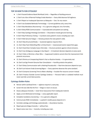 Cytology Excellence Manual Dr J L Meena
Cytology Excellence Manual – Dr J L Meena | Page 48
TOP 20 DON'TS FOR CYTOLOGY
● 1. Don't Exceed Evidence-Based Workload Limits — Regardless of backlog pressure.
● 2. Don't Let a Run of Normal Findings Erode Attention — Every slide deserves full vigilance.
● 3. Don't Report an Inadequate Specimen as Adequate — Ever, for any reason.
● 4. Don't Use Outdated Bethesda Terminology — Current guidelines only, every time.
● 5. Don't Skip Mandatory Rescreening — It is a genuine safeguard, not a formality.
● 6. Don't Delay ROSE Communication — A proceduralist and patient are waiting.
● 7. Don't Skip Cytology-Histology Correlation — Discordance reveals genuine learning.
● 8. Don't Skip Proficiency Testing — It protects every patient's result, including your own.
● 9. Don't Hide Genuine Fatigue — Honesty protects the next patient's slide.
● 10. Don't Skip Structured Breaks — Sustained vigilance requires them.
● 11. Don't Skip Team Debriefing After a Critical Event — Unprocessed events repeat their gaps.
● 12. Don't Hand Over Complex Cases Informally — Structure protects against critical omissions.
● 13. Don't Use Ambiguous Language in Any Report — A treatment decision depends on every word.
● 14. Don't Hide or Minimize a Near-Miss — Suppressed incidents cannot drive the improvement that
prevents recurrence.
● 15. Don't Dismiss an Unexpecting Patient's Fear as Routine Anxiety — It is genuinely real.
● 16. Don't Let Ego Prevent Genuine Peer Consultation — Humility protects the patient.
● 17. Don't Delay Communication with a Waiting Proceduralist — Real-time decisions depend on you.
● 18. Don't Let Volume Erode Screening Rigour — Every specimen deserves the same standard.
● 19. Don't Compress Screening Time to Meet a Backlog — Escalate the resource concern instead.
● 20. Don't Practice Outside Current Cytology Evidence — Personal habit or outdated method must
never override current best practice.
Cytology Golden Rules
● Remain within workload limits — vigilance requires it, every day.
● Screen the last slide like the first — fatigue is never an excuse.
● Assess adequacy honestly — never force reassurance from inadequate material.
● Apply current Bethesda terminology — every applicable report.
● Complete mandatory rescreening — it is a genuine safeguard.
● Communicate ROSE immediately — a patient's needle passes depend on it.
● Correlate cytology and histology systematically — discordance teaches.
● Report genuine fatigue honestly — without fear.
● Report every near-miss — honestly, including your own.
 
