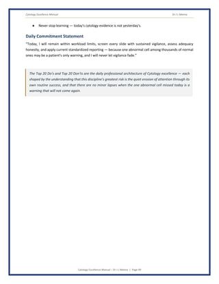 Cytology Excellence Manual Dr J L Meena
Cytology Excellence Manual – Dr J L Meena | Page 49
● Never stop learning — today's cytology evidence is not yesterday's.
Daily Commitment Statement
“Today, I will remain within workload limits, screen every slide with sustained vigilance, assess adequacy
honestly, and apply current standardized reporting — because one abnormal cell among thousands of normal
ones may be a patient's only warning, and I will never let vigilance fade.”
The Top 20 Do's and Top 20 Don'ts are the daily professional architecture of Cytology excellence — each
shaped by the understanding that this discipline's greatest risk is the quiet erosion of attention through its
own routine success, and that there are no minor lapses when the one abnormal cell missed today is a
warning that will not come again.
 