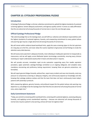 Cytology Excellence Manual Dr J L Meena
Cytology Excellence Manual – Dr J L Meena | Page 50
CHAPTER 15: CYTOLOGY PROFESSIONAL PLEDGE
Introduction
A Cytology Professional Pledge is a formal, collective commitment to uphold the highest standards of sustained
screening vigilance, honest adequacy assessment, and rigorous quality control. It serves as a daily affirmation
that the one abnormal cell among thousands of normal ones is never the one that gets away.
Official Cytology Professional Pledge
“We solemnly pledge that as the Cytology team, we will fulfil our collective and individual responsibilities with
the highest standards of sustained vigilance, honesty, and unwavering commitment to every patient whose
only warning sign may be a single abnormal cell among thousands of normal ones.
We will remain within evidence-based workload limits, apply the same screening rigour to the last specimen
of a long day as to the first, and never allow the routine repetition of genuinely normal findings to erode the
attention every slide deserves.
We will assess every specimen's adequacy honestly, never allowing an inadequate specimen to masquerade as
reassurance, and we will apply current Bethesda System terminology consistently, ensuring every clinician
receiving our report understands exactly what it means and what action it requires.
We will provide accurate, immediate rapid on-site evaluation supporting every fine needle aspiration
procedure, apply systematic cytology-histology correlation as an ongoing safeguard, and complete every
mandatory rescreening and proficiency testing requirement, knowing these are genuine protections, not
formalities.
We will report genuine fatigue honestly, without fear, report every incident and near-miss honestly, resist any
pressure to compromise screening or adequacy integrity, and continuously expand our knowledge and skill,
knowing that cytology evidence evolves and that the team that does not learn continuously treats today's
patients with yesterday's protocols.
With unwavering vigilance, genuine honesty, and profound respect for the patient whose only warning may
depend on us, we pledge to be the Cytology team that finds the one abnormal cell among thousands of normal
ones, every single time.”
Daily Commitment Statement
“Today, we commit to remaining within workload limits, screening with sustained vigilance, assessing adequacy
honestly, and applying current standardized reporting — because one abnormal cell among thousands of
normal ones may be a patient's only warning, and we will never let vigilance fade.”
 