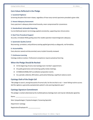 Cytology Excellence Manual Dr J L Meena
Cytology Excellence Manual – Dr J L Meena | Page 51
Core Values Reflected in the Pledge
1. Sustained Vigilance
Screening discipline that never relaxes, regardless of how many normal specimens preceded a given slide.
2. Honest Adequacy Assessment
Every specimen's adequacy determined honestly, never compromised for convenience.
3. Standardized, Actionable Reporting
Current Bethesda System terminology applied consistently, supporting clear clinical action.
4. Real-Time Procedural Support
Accurate, immediate ROSE guiding every fine needle aspiration toward diagnostic adequacy.
5. Systematic Quality Control
Rescreening, correlation, and proficiency testing applied genuinely as safeguards, not formalities.
6. Accountability
Every decision owned and documented; every incident honestly reviewed.
7. Continuous Learning
Cytology evidence evolves. Professional competence requires perpetual learning.
When the Pledge Should Be Recited
● At the beginning of every new Cytology team member's appointment.
● At quality governance and screening quality review meetings.
● At NABH/JCI/NABL/CAP accreditation preparation events.
● As a periodic collective affirmation, particularly following a significant adverse event.
Cytology Oath of the Single Cell
“We pledge to search, among thousands of normal cells, for the one that is not — never letting routine success
dull the vigilance a genuinely asymptomatic patient's only warning depends upon.”
Cytology Signature Commitment
This pledge is recited collectively by the multidisciplinary Cytology team and may be individually signed by:
Name: ___________________________
Role: Cytopathologist / Cytotechnologist / Screening Specialist
Department: Cytology
Registration/Employee ID: _______________
 