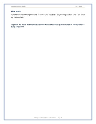 Cytology Excellence Manual Dr J L Meena
Cytology Excellence Manual – Dr J L Meena | Page 54
Final Motto
“One Abnormal Cell Among Thousands of Normal Ones May Be the Only Warning a Patient Gets — We Never
Let Vigilance Fade.”
Together, We Prove That Vigilance Sustained Across Thousands of Normal Slides Is Still Vigilance —
Every Single Time.
 