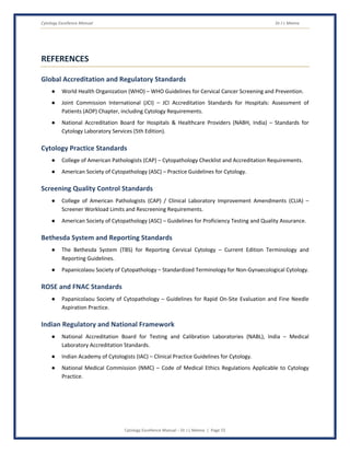 Cytology Excellence Manual Dr J L Meena
Cytology Excellence Manual – Dr J L Meena | Page 55
REFERENCES
Global Accreditation and Regulatory Standards
● World Health Organization (WHO) – WHO Guidelines for Cervical Cancer Screening and Prevention.
● Joint Commission International (JCI) – JCI Accreditation Standards for Hospitals: Assessment of
Patients (AOP) Chapter, including Cytology Requirements.
● National Accreditation Board for Hospitals & Healthcare Providers (NABH, India) – Standards for
Cytology Laboratory Services (5th Edition).
Cytology Practice Standards
● College of American Pathologists (CAP) – Cytopathology Checklist and Accreditation Requirements.
● American Society of Cytopathology (ASC) – Practice Guidelines for Cytology.
Screening Quality Control Standards
● College of American Pathologists (CAP) / Clinical Laboratory Improvement Amendments (CLIA) –
Screener Workload Limits and Rescreening Requirements.
● American Society of Cytopathology (ASC) – Guidelines for Proficiency Testing and Quality Assurance.
Bethesda System and Reporting Standards
● The Bethesda System (TBS) for Reporting Cervical Cytology – Current Edition Terminology and
Reporting Guidelines.
● Papanicolaou Society of Cytopathology – Standardized Terminology for Non-Gynaecological Cytology.
ROSE and FNAC Standards
● Papanicolaou Society of Cytopathology – Guidelines for Rapid On-Site Evaluation and Fine Needle
Aspiration Practice.
Indian Regulatory and National Framework
● National Accreditation Board for Testing and Calibration Laboratories (NABL), India – Medical
Laboratory Accreditation Standards.
● Indian Academy of Cytologists (IAC) – Clinical Practice Guidelines for Cytology.
● National Medical Commission (NMC) – Code of Medical Ethics Regulations Applicable to Cytology
Practice.
 