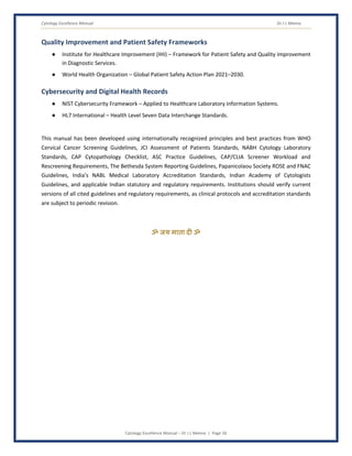 Cytology Excellence Manual Dr J L Meena
Cytology Excellence Manual – Dr J L Meena | Page 56
Quality Improvement and Patient Safety Frameworks
● Institute for Healthcare Improvement (IHI) – Framework for Patient Safety and Quality Improvement
in Diagnostic Services.
● World Health Organization – Global Patient Safety Action Plan 2021–2030.
Cybersecurity and Digital Health Records
● NIST Cybersecurity Framework – Applied to Healthcare Laboratory Information Systems.
● HL7 International – Health Level Seven Data Interchange Standards.
This manual has been developed using internationally recognized principles and best practices from WHO
Cervical Cancer Screening Guidelines, JCI Assessment of Patients Standards, NABH Cytology Laboratory
Standards, CAP Cytopathology Checklist, ASC Practice Guidelines, CAP/CLIA Screener Workload and
Rescreening Requirements, The Bethesda System Reporting Guidelines, Papanicolaou Society ROSE and FNAC
Guidelines, India's NABL Medical Laboratory Accreditation Standards, Indian Academy of Cytologists
Guidelines, and applicable Indian statutory and regulatory requirements. Institutions should verify current
versions of all cited guidelines and regulatory requirements, as clinical protocols and accreditation standards
are subject to periodic revision.
ॐ जय माता द( ॐ
 