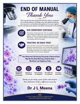 Cytology Excellence Manual Dr J L Meena
Cytology Excellence Manual – Dr J L Meena | Page 57
END OF MANUAL
Thank You
This manual has been prepared with the vision to empower the multidisciplinary Cytology team with global
standards, best practices, and professional guidance to ensure vigilant, honest, and rigorously quality-
controlled screening for every patient.
Our Commitment Continues
The journey of learning never ends. As cytology evidence and screening technology evolve, our commitment
to sustained vigilance, honesty, and rigorous quality control must remain unwavering — because the one
abnormal cell missed today is a warning that will not come again.
Together, We Build Trust
Every specimen screened with sustained vigilance, every adequacy assessed honestly, every rescreening
completed genuinely, and every report using current standardized terminology contributes to one greater
purpose — catching disease before it ever becomes a diagnosis.
“One Abnormal Cell Among Thousands of Normal Ones May Be the Only Warning a Patient
Gets — We Never Let Vigilance Fade.”
REMEMBER: Vigilance is our discipline • Adequacy is our honesty • Rescreening is our safeguard • The single
cell is our purpose • Learning is our journey
Thank you for being a part of this vital mission. Your dedication makes a difference every day.
Dr J L Meena
 