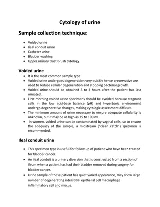 Cytology of urine
Sample collection technique:
 Voided urine
 Ileal conduit urine
 Catheter urine
 Bladder washing
 Upper urinary tract brush cytology
Voided urine
 It is the most common sample type
 Voided urine undergoes degeneration very quickly hence preservative are
used to reduce cellular degeneration and stopping bacterial growth.
 Voided urine should be obtained 3 to 4 hours after the patient has last
urinated.
 First morning voided urine specimens should be avoided because stagnant
cells in the low acid-base balance (pH) and hypertonic environment
undergo degenerative changes, making cytologic assessment difficult.
 The minimum amount of urine necessary to ensure adequate cellularity is
unknown, but it may be as high as 25 to 100 mL.
 In women, voided urine can be contaminated by vaginal cells, so to ensure
the adequacy of the sample, a midstream (“clean catch”) specimen is
recommended.
Ileal conduit urine
 This specimen type is useful for follow up of patient who have been treated
for bladder cancer.
 An ileal conduit is a urinary diversion that is constructed from a section of
ileum when a patient has had their bladder removed during surgery for
bladder cancer.
 Urine sample of these patient has quiet varied appearance, may show large
number of degenerating interstitial epithelial cell macrophage
inflammatory cell and mucus.
 