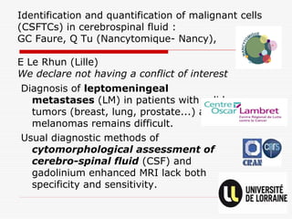 Identification and quantification of malignant cells
(CSFTCs) in cerebrospinal fluid :
GC Faure, Q Tu (Nancytomique- Nancy),
E Le Rhun (Lille)
We declare not having a conflict of interest
Diagnosis of leptomeningeal
metastases (LM) in patients with solid
tumors (breast, lung, prostate...) and
melanomas remains difficult.
Usual diagnostic methods of
cytomorphological assessment of
cerebro-spinal fluid (CSF) and
gadolinium enhanced MRI lack both
specificity and sensitivity.
 