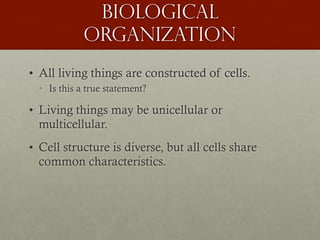 Biological
organization
• All living things are constructed of cells.
• Is this a true statement?
• Living things may be unicellular or
multicellular.
• Cell structure is diverse, but all cells share
common characteristics.
 
