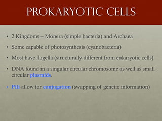 Prokaryotic cells
• 2 Kingdoms – Monera (simple bacteria) and Archaea
• Some capable of photosynthesis (cyanobacteria)
• Most have flagella (structurally different from eukaryotic cells)
• DNA found in a singular circular chromosome as well as small
circular plasmids.
• Pili allow for conjugation (swapping of genetic information)
 