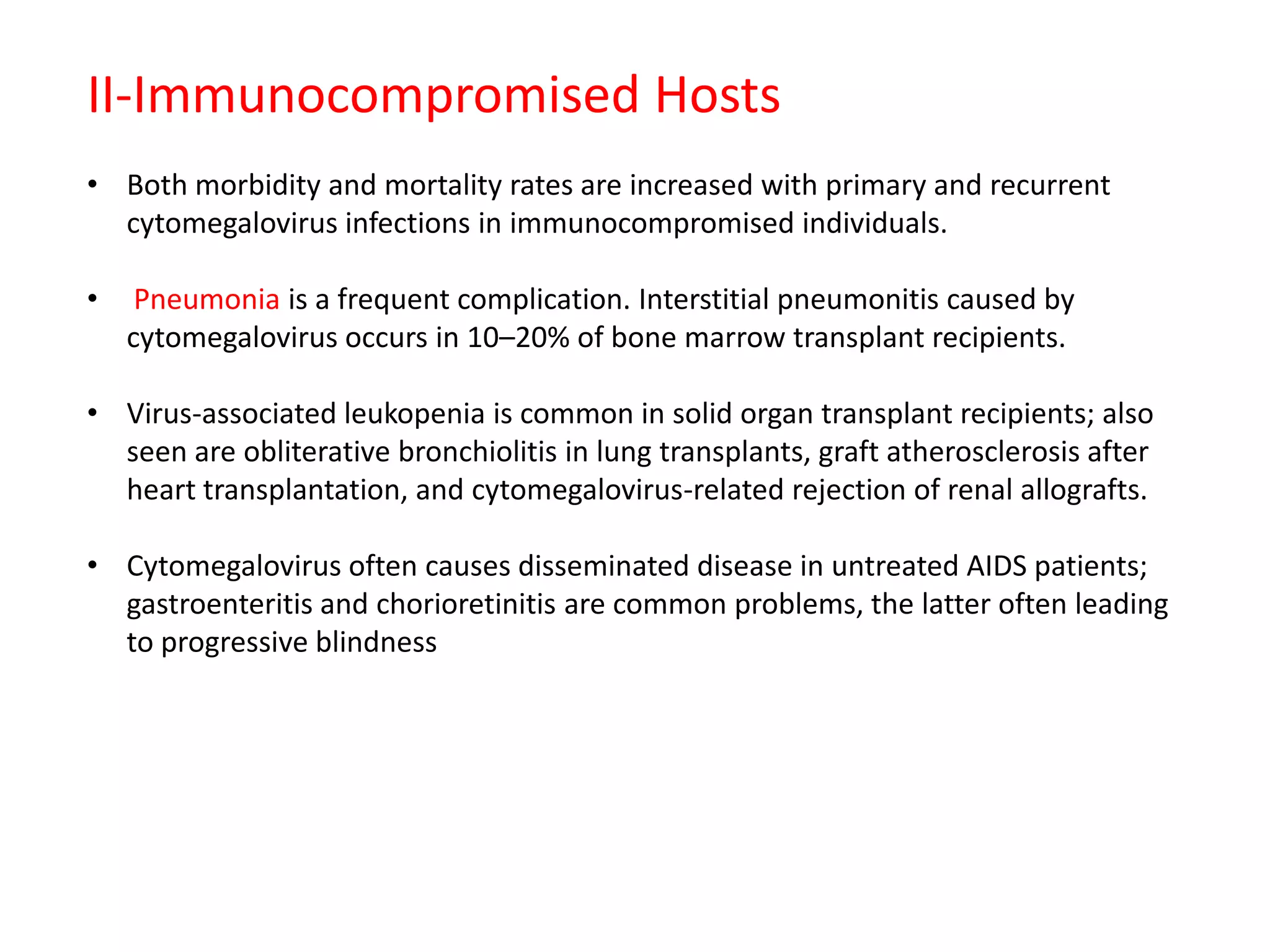 II-Immunocompromised Hosts
• Both morbidity and mortality rates are increased with primary and recurrent
cytomegalovirus infections in immunocompromised individuals.
•
Pneumonia is a frequent complication. Interstitial pneumonitis caused by
cytomegalovirus occurs in 10–20% of bone marrow transplant recipients.
• Virus-associated leukopenia is common in solid organ transplant recipients; also
seen are obliterative bronchiolitis in lung transplants, graft atherosclerosis after
heart transplantation, and cytomegalovirus-related rejection of renal allografts.
• Cytomegalovirus often causes disseminated disease in untreated AIDS patients;
gastroenteritis and chorioretinitis are common problems, the latter often leading
to progressive blindness