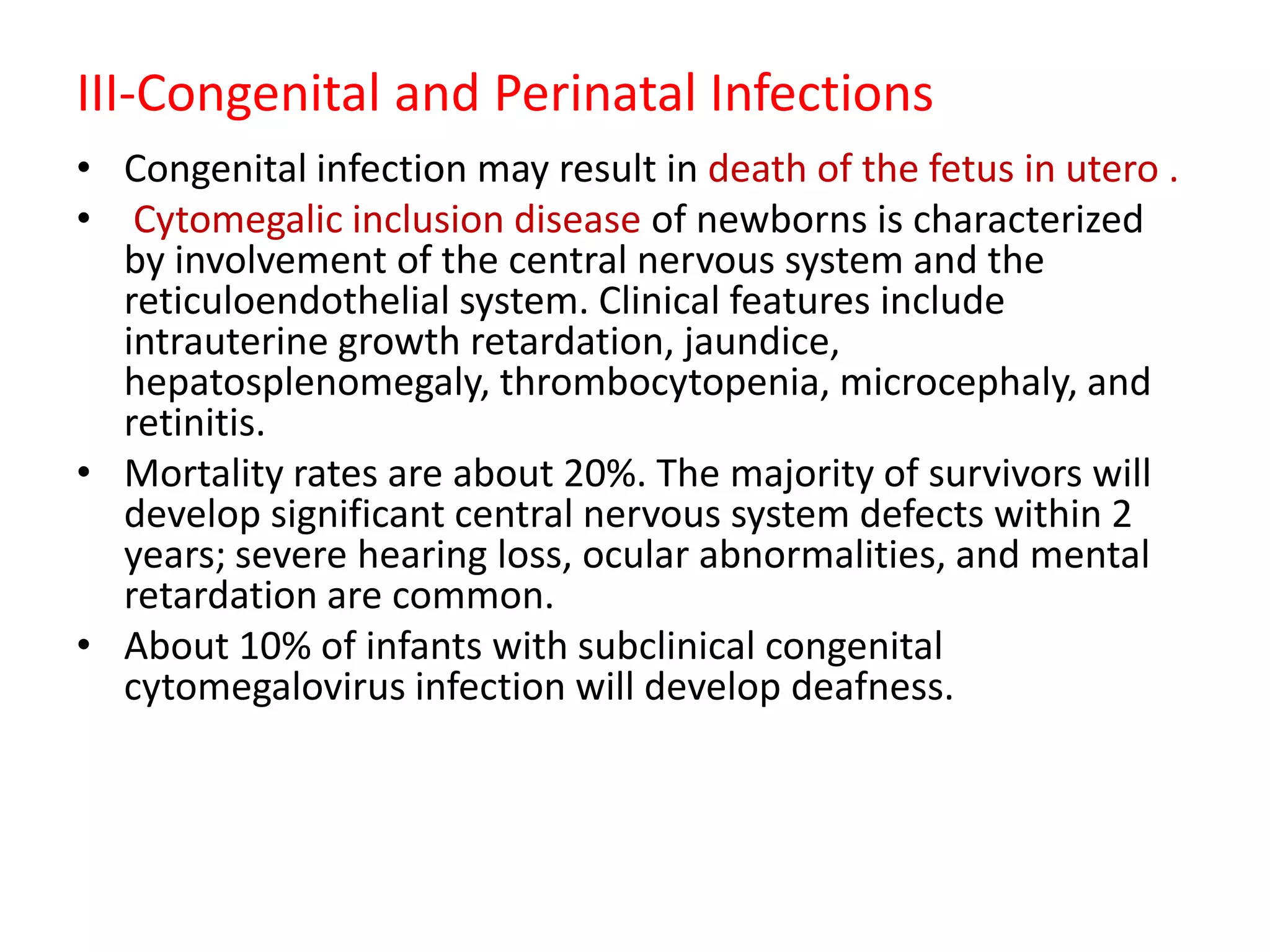 III-Congenital and Perinatal Infections
• Congenital infection may result in death of the fetus in utero .
• Cytomegalic inclusion disease of newborns is characterized
by involvement of the central nervous system and the
reticuloendothelial system. Clinical features include
intrauterine growth retardation, jaundice,
hepatosplenomegaly, thrombocytopenia, microcephaly, and
retinitis.
• Mortality rates are about 20%. The majority of survivors will
develop significant central nervous system defects within 2
years; severe hearing loss, ocular abnormalities, and mental
retardation are common.
• About 10% of infants with subclinical congenital
cytomegalovirus infection will develop deafness.