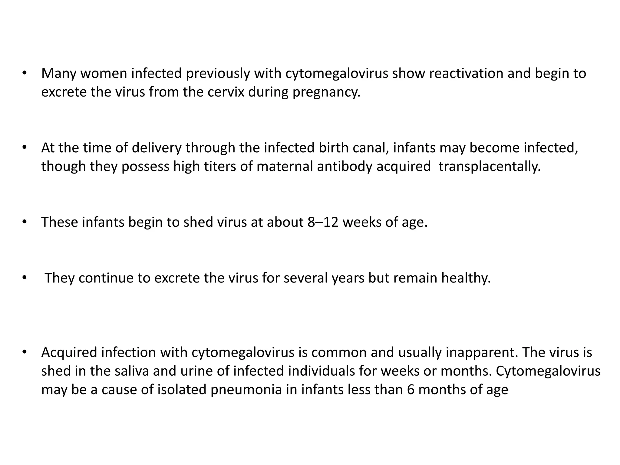 • Many women infected previously with cytomegalovirus show reactivation and begin to
excrete the virus from the cervix during pregnancy.
• At the time of delivery through the infected birth canal, infants may become infected,
though they possess high titers of maternal antibody acquired transplacentally.
• These infants begin to shed virus at about 8–12 weeks of age.
•
They continue to excrete the virus for several years but remain healthy.
• Acquired infection with cytomegalovirus is common and usually inapparent. The virus is
shed in the saliva and urine of infected individuals for weeks or months. Cytomegalovirus
may be a cause of isolated pneumonia in infants less than 6 months of age