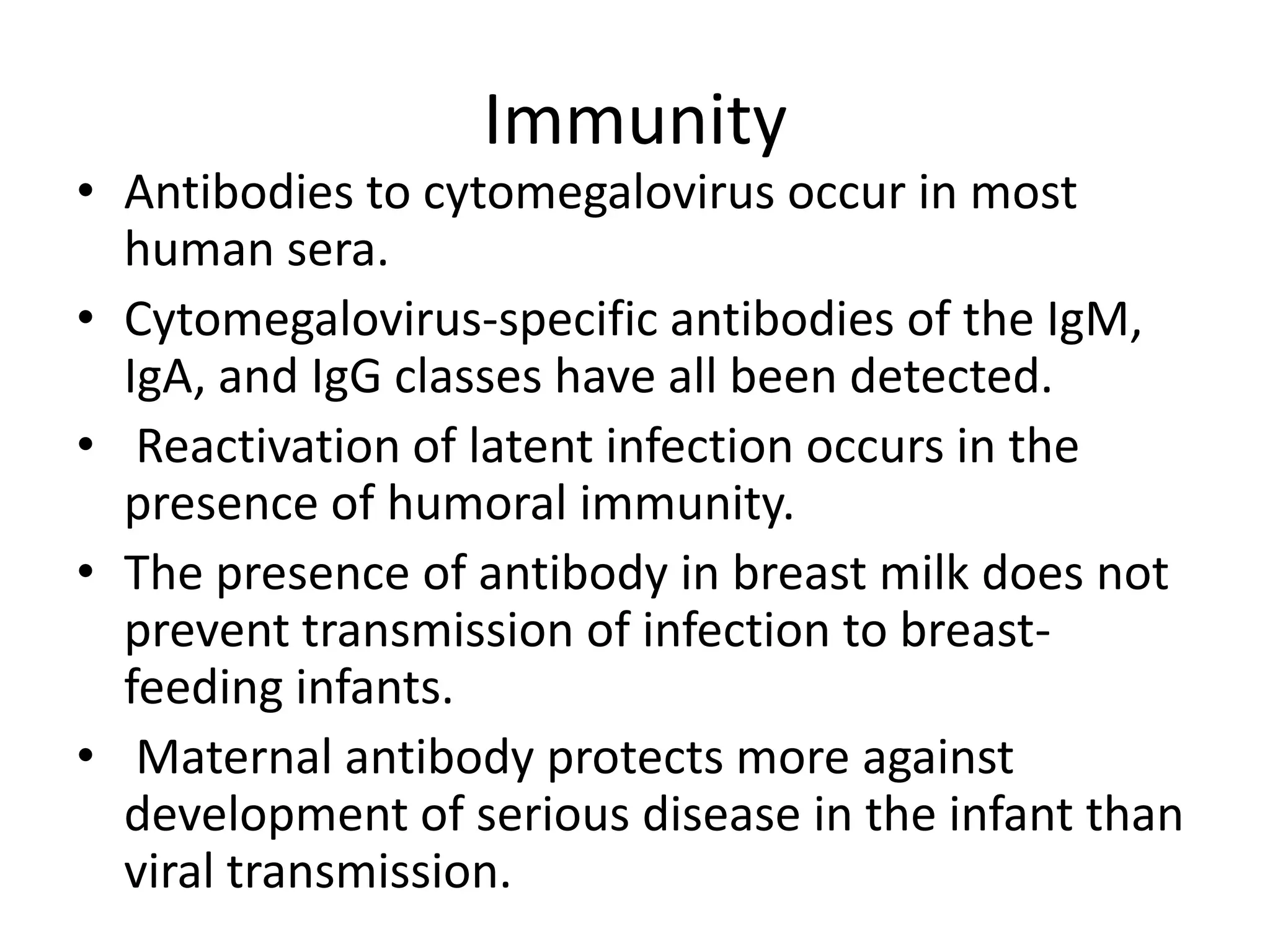 Immunity
• Antibodies to cytomegalovirus occur in most
human sera.
• Cytomegalovirus-specific antibodies of the IgM,
IgA, and IgG classes have all been detected.
• Reactivation of latent infection occurs in the
presence of humoral immunity.
• The presence of antibody in breast milk does not
prevent transmission of infection to breastfeeding infants.
• Maternal antibody protects more against
development of serious disease in the infant than
viral transmission.