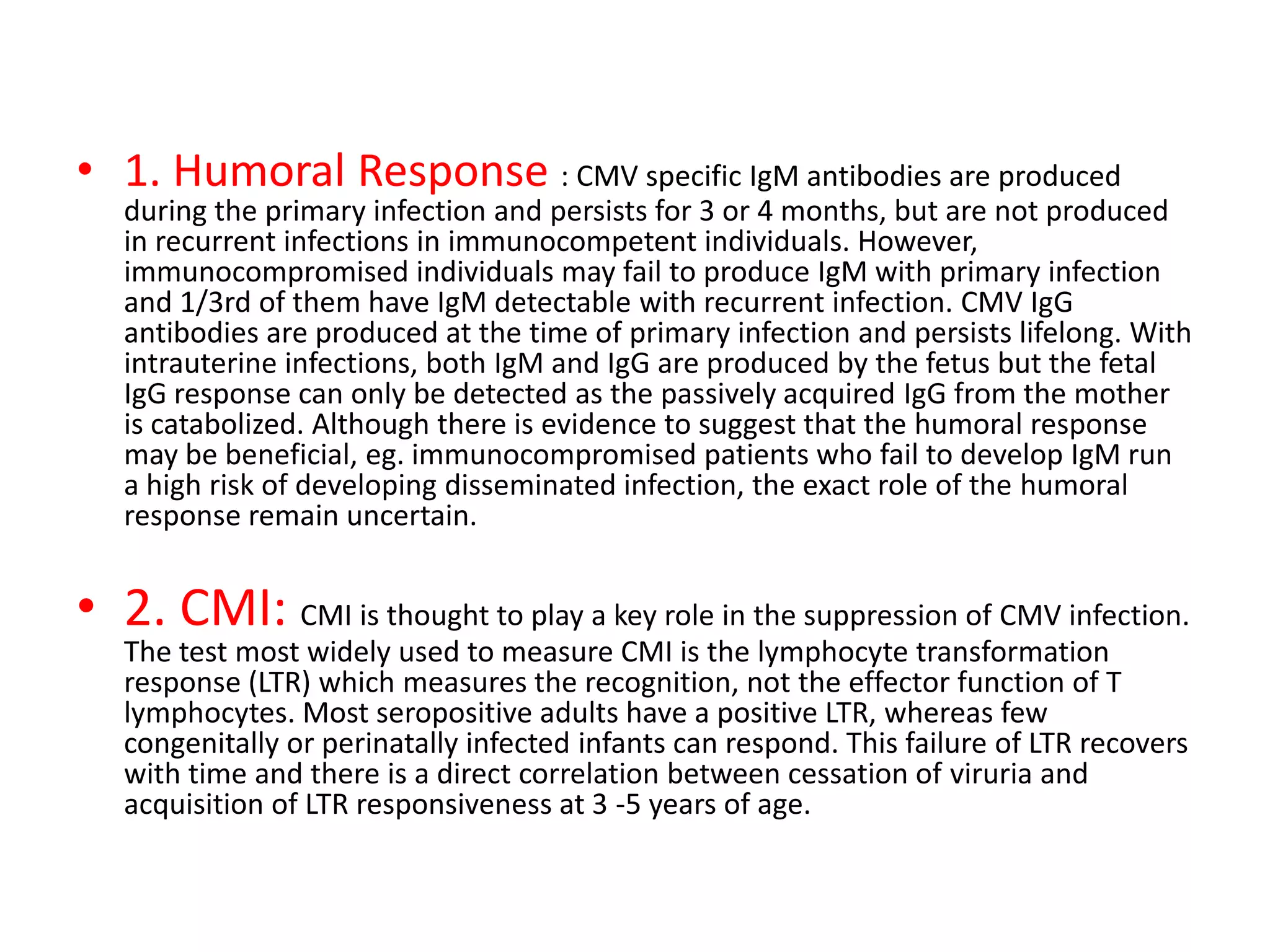• 1. Humoral Response : CMV specific IgM antibodies are produced
during the primary infection and persists for 3 or 4 months, but are not produced
in recurrent infections in immunocompetent individuals. However,
immunocompromised individuals may fail to produce IgM with primary infection
and 1/3rd of them have IgM detectable with recurrent infection. CMV IgG
antibodies are produced at the time of primary infection and persists lifelong. With
intrauterine infections, both IgM and IgG are produced by the fetus but the fetal
IgG response can only be detected as the passively acquired IgG from the mother
is catabolized. Although there is evidence to suggest that the humoral response
may be beneficial, eg. immunocompromised patients who fail to develop IgM run
a high risk of developing disseminated infection, the exact role of the humoral
response remain uncertain.
• 2. CMI: CMI is thought to play a key role in the suppression of CMV infection.
The test most widely used to measure CMI is the lymphocyte transformation
response (LTR) which measures the recognition, not the effector function of T
lymphocytes. Most seropositive adults have a positive LTR, whereas few
congenitally or perinatally infected infants can respond. This failure of LTR recovers
with time and there is a direct correlation between cessation of viruria and
acquisition of LTR responsiveness at 3 -5 years of age.