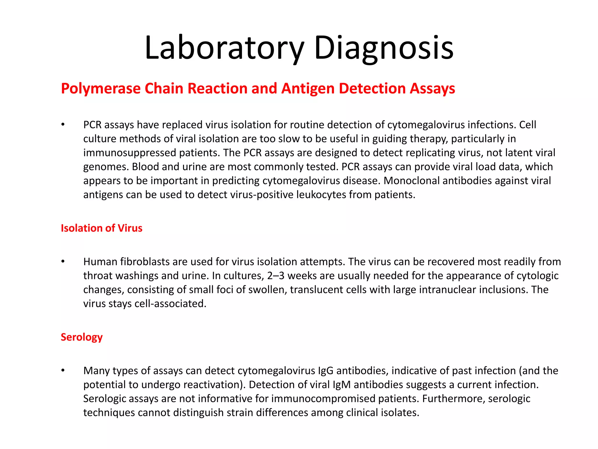 Laboratory Diagnosis
Polymerase Chain Reaction and Antigen Detection Assays
•
PCR assays have replaced virus isolation for routine detection of cytomegalovirus infections. Cell
culture methods of viral isolation are too slow to be useful in guiding therapy, particularly in
immunosuppressed patients. The PCR assays are designed to detect replicating virus, not latent viral
genomes. Blood and urine are most commonly tested. PCR assays can provide viral load data, which
appears to be important in predicting cytomegalovirus disease. Monoclonal antibodies against viral
antigens can be used to detect virus-positive leukocytes from patients.
Isolation of Virus
•
Human fibroblasts are used for virus isolation attempts. The virus can be recovered most readily from
throat washings and urine. In cultures, 2–3 weeks are usually needed for the appearance of cytologic
changes, consisting of small foci of swollen, translucent cells with large intranuclear inclusions. The
virus stays cell-associated.
Serology
•
Many types of assays can detect cytomegalovirus IgG antibodies, indicative of past infection (and the
potential to undergo reactivation). Detection of viral IgM antibodies suggests a current infection.
Serologic assays are not informative for immunocompromised patients. Furthermore, serologic
techniques cannot distinguish strain differences among clinical isolates.