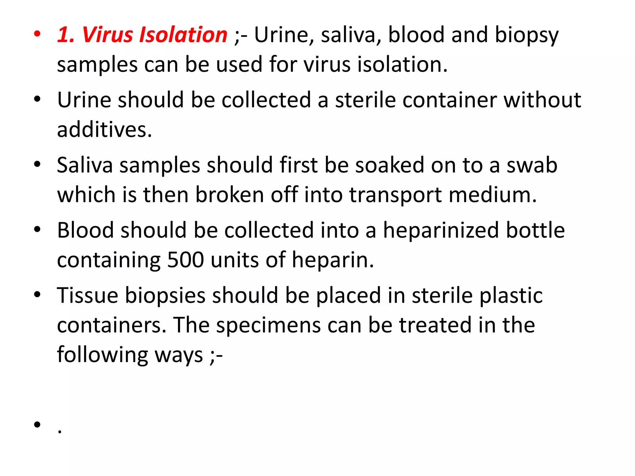• 1. Virus Isolation ;- Urine, saliva, blood and biopsy
samples can be used for virus isolation.
• Urine should be collected a sterile container without
additives.
• Saliva samples should first be soaked on to a swab
which is then broken off into transport medium.
• Blood should be collected into a heparinized bottle
containing 500 units of heparin.
• Tissue biopsies should be placed in sterile plastic
containers. The specimens can be treated in the
following ways ;• .

 
