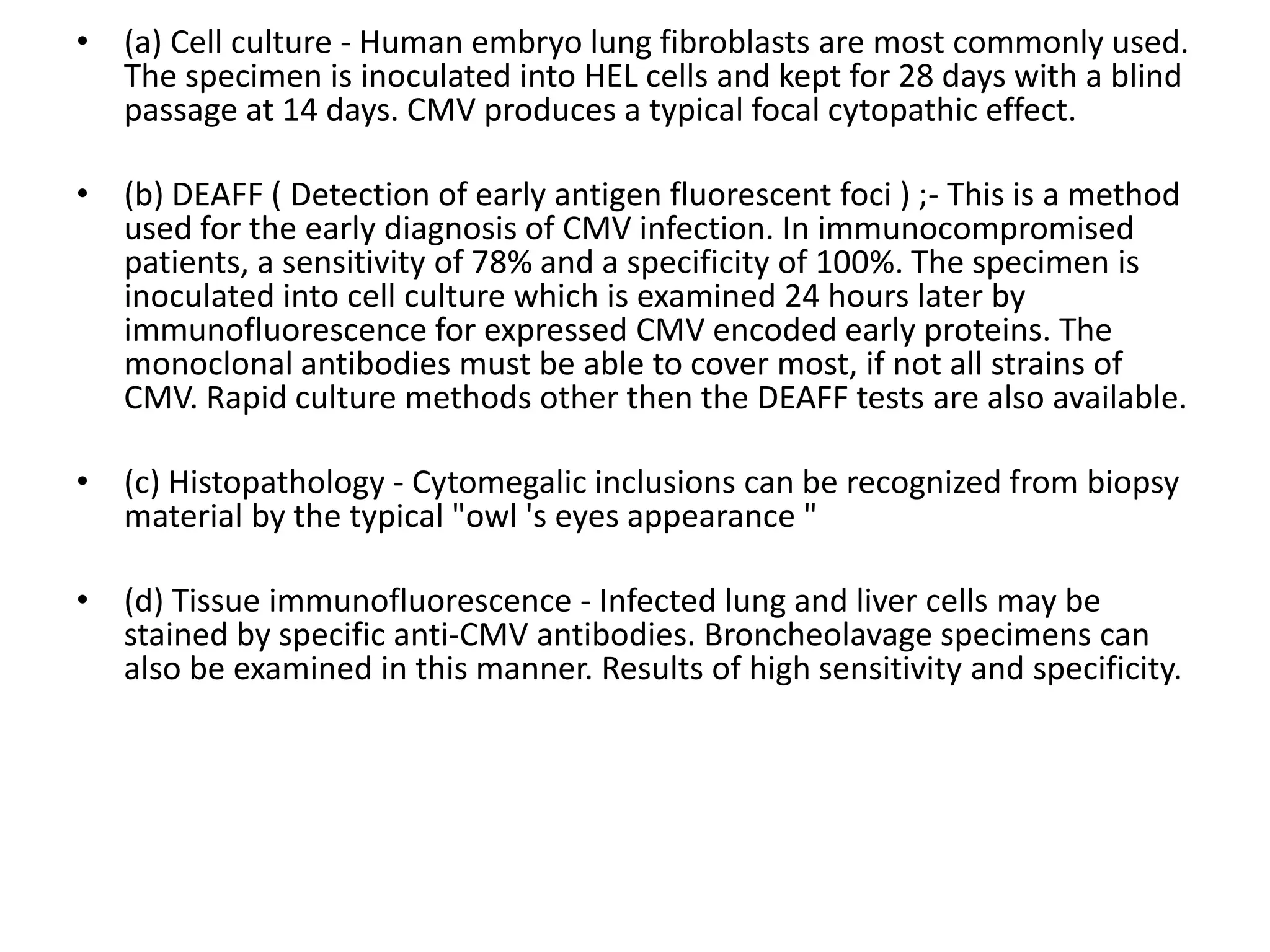 • (a) Cell culture - Human embryo lung fibroblasts are most commonly used.
The specimen is inoculated into HEL cells and kept for 28 days with a blind
passage at 14 days. CMV produces a typical focal cytopathic effect.
• (b) DEAFF ( Detection of early antigen fluorescent foci ) ;- This is a method
used for the early diagnosis of CMV infection. In immunocompromised
patients, a sensitivity of 78% and a specificity of 100%. The specimen is
inoculated into cell culture which is examined 24 hours later by
immunofluorescence for expressed CMV encoded early proteins. The
monoclonal antibodies must be able to cover most, if not all strains of
CMV. Rapid culture methods other then the DEAFF tests are also available.
• (c) Histopathology - Cytomegalic inclusions can be recognized from biopsy
material by the typical "owl 's eyes appearance "
• (d) Tissue immunofluorescence - Infected lung and liver cells may be
stained by specific anti-CMV antibodies. Broncheolavage specimens can
also be examined in this manner. Results of high sensitivity and specificity.