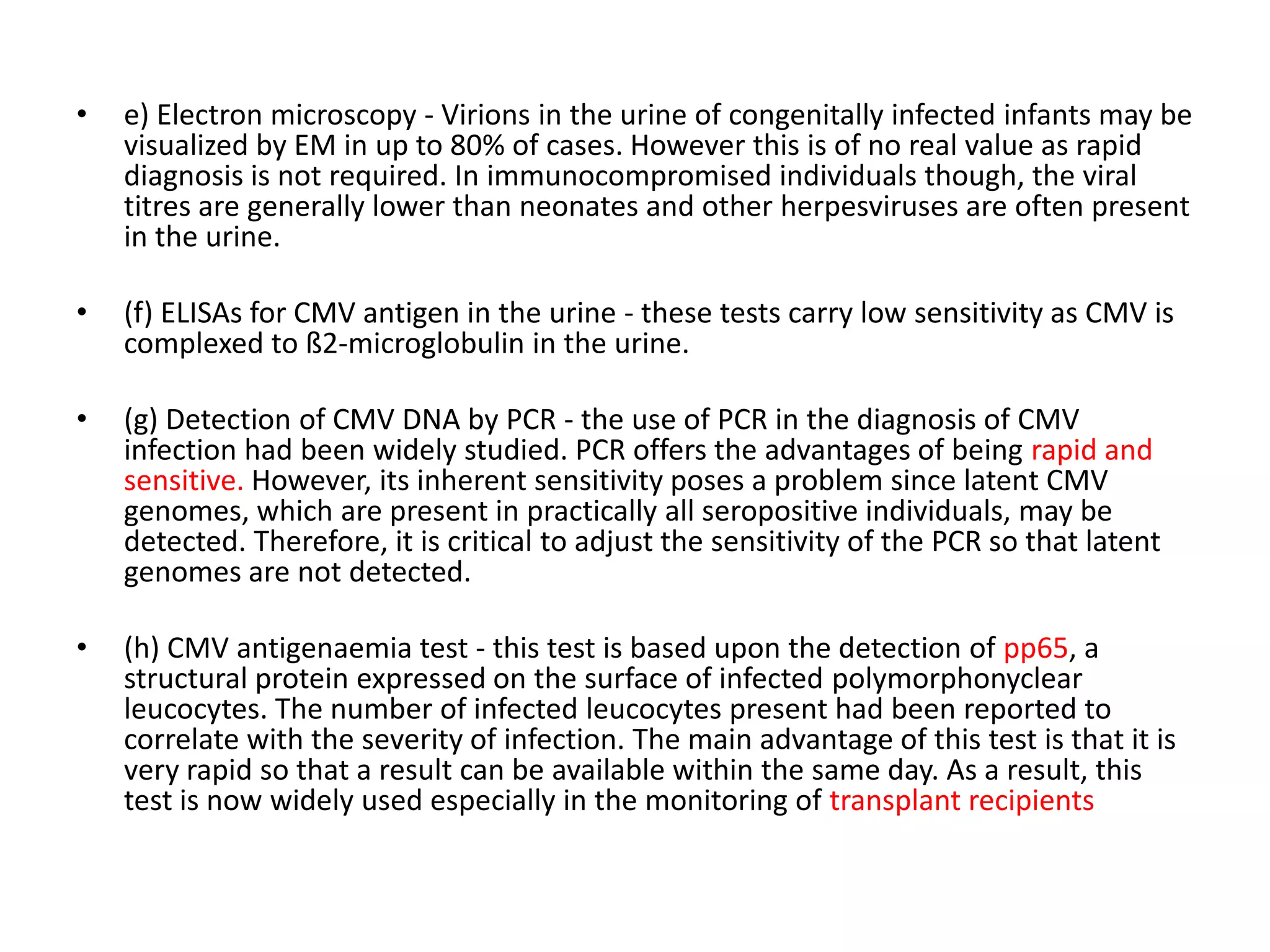 •
e) Electron microscopy - Virions in the urine of congenitally infected infants may be
visualized by EM in up to 80% of cases. However this is of no real value as rapid
diagnosis is not required. In immunocompromised individuals though, the viral
titres are generally lower than neonates and other herpesviruses are often present
in the urine.
•
(f) ELISAs for CMV antigen in the urine - these tests carry low sensitivity as CMV is
complexed to ß2-microglobulin in the urine.
•
(g) Detection of CMV DNA by PCR - the use of PCR in the diagnosis of CMV
infection had been widely studied. PCR offers the advantages of being rapid and
sensitive. However, its inherent sensitivity poses a problem since latent CMV
genomes, which are present in practically all seropositive individuals, may be
detected. Therefore, it is critical to adjust the sensitivity of the PCR so that latent
genomes are not detected.
•
(h) CMV antigenaemia test - this test is based upon the detection of pp65, a
structural protein expressed on the surface of infected polymorphonyclear
leucocytes. The number of infected leucocytes present had been reported to
correlate with the severity of infection. The main advantage of this test is that it is
very rapid so that a result can be available within the same day. As a result, this
test is now widely used especially in the monitoring of transplant recipients