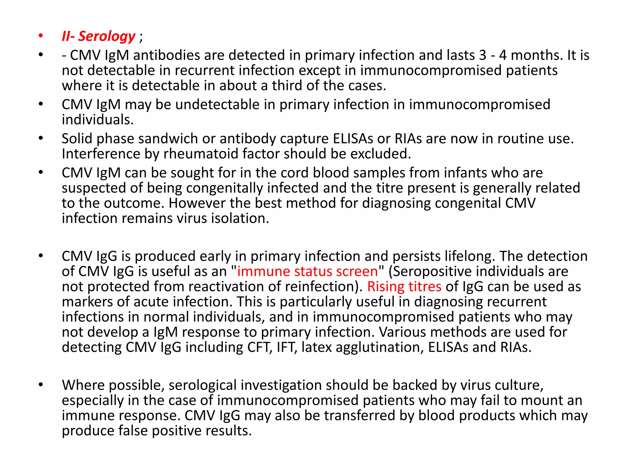 •
•
•
•
•
II- Serology ;
- CMV IgM antibodies are detected in primary infection and lasts 3 - 4 months. It is
not detectable in recurrent infection except in immunocompromised patients
where it is detectable in about a third of the cases.
CMV IgM may be undetectable in primary infection in immunocompromised
individuals.
Solid phase sandwich or antibody capture ELISAs or RIAs are now in routine use.
Interference by rheumatoid factor should be excluded.
CMV IgM can be sought for in the cord blood samples from infants who are
suspected of being congenitally infected and the titre present is generally related
to the outcome. However the best method for diagnosing congenital CMV
infection remains virus isolation.
•
CMV IgG is produced early in primary infection and persists lifelong. The detection
of CMV IgG is useful as an "immune status screen" (Seropositive individuals are
not protected from reactivation of reinfection). Rising titres of IgG can be used as
markers of acute infection. This is particularly useful in diagnosing recurrent
infections in normal individuals, and in immunocompromised patients who may
not develop a IgM response to primary infection. Various methods are used for
detecting CMV IgG including CFT, IFT, latex agglutination, ELISAs and RIAs.
•
Where possible, serological investigation should be backed by virus culture,
especially in the case of immunocompromised patients who may fail to mount an
immune response. CMV IgG may also be transferred by blood products which may
produce false positive results.