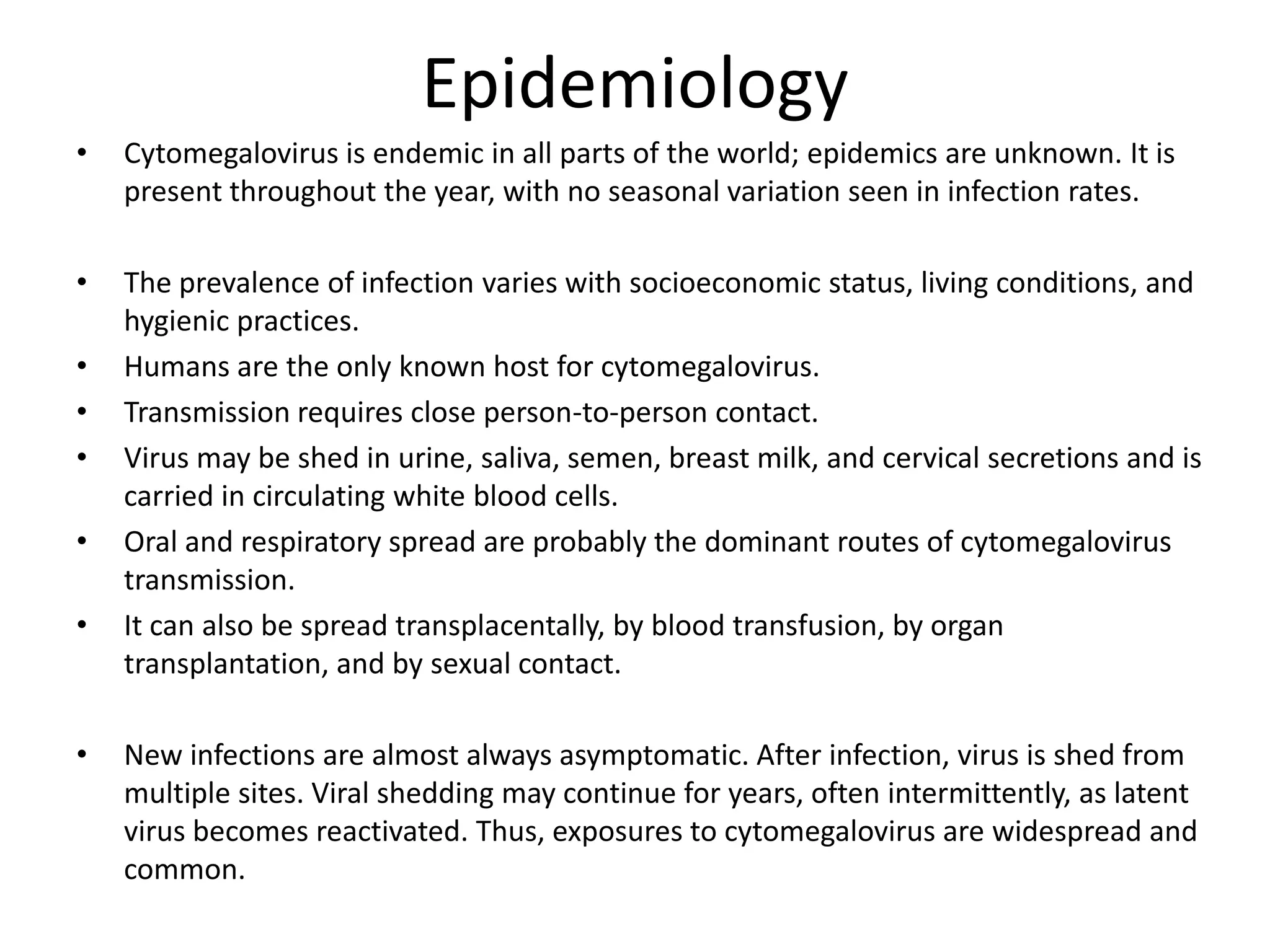Epidemiology
•
Cytomegalovirus is endemic in all parts of the world; epidemics are unknown. It is
present throughout the year, with no seasonal variation seen in infection rates.
•
The prevalence of infection varies with socioeconomic status, living conditions, and
hygienic practices.
Humans are the only known host for cytomegalovirus.
Transmission requires close person-to-person contact.
Virus may be shed in urine, saliva, semen, breast milk, and cervical secretions and is
carried in circulating white blood cells.
Oral and respiratory spread are probably the dominant routes of cytomegalovirus
transmission.
It can also be spread transplacentally, by blood transfusion, by organ
transplantation, and by sexual contact.
•
•
•
•
•
•
New infections are almost always asymptomatic. After infection, virus is shed from
multiple sites. Viral shedding may continue for years, often intermittently, as latent
virus becomes reactivated. Thus, exposures to cytomegalovirus are widespread and
common.