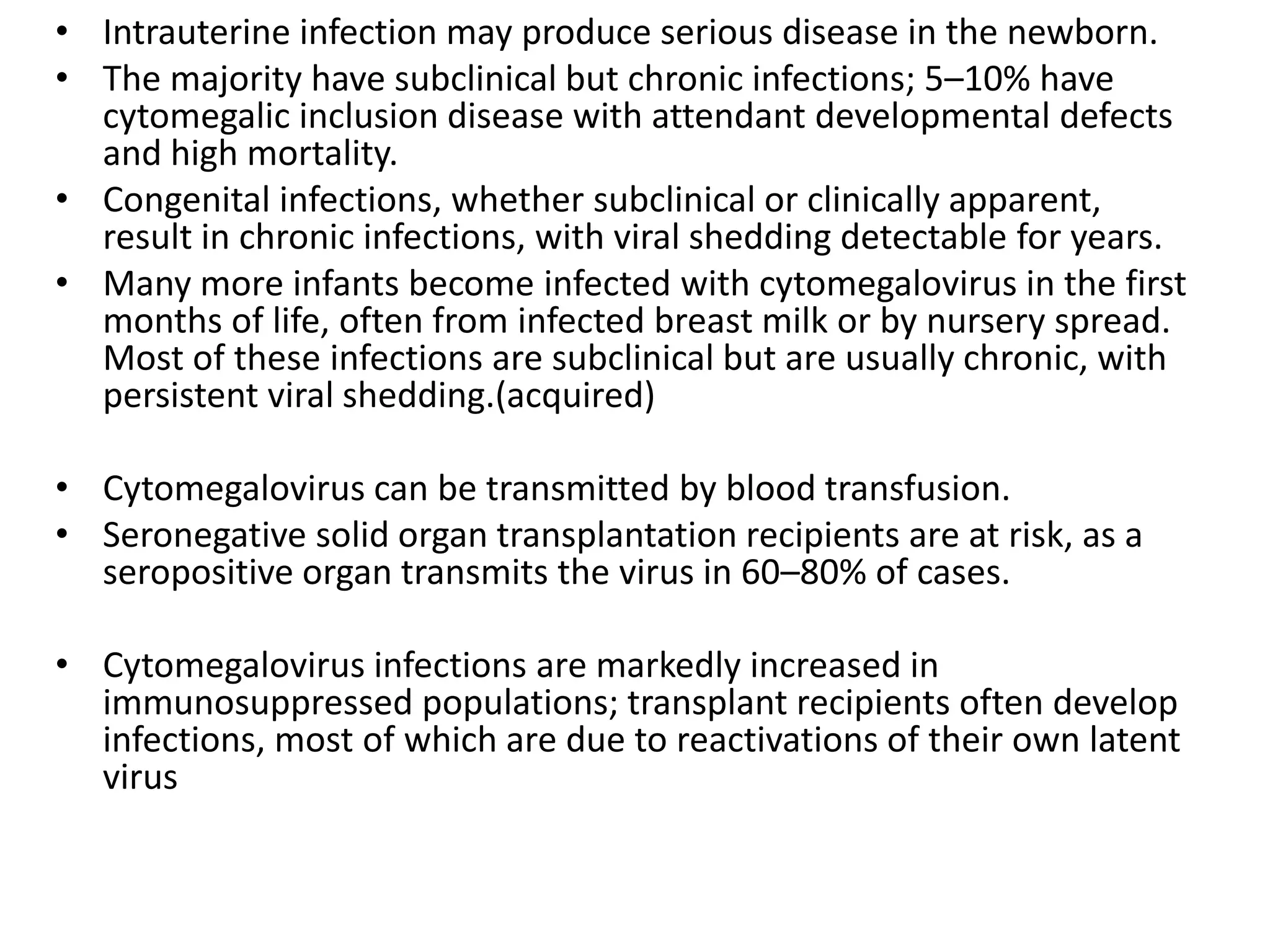 • Intrauterine infection may produce serious disease in the newborn.
• The majority have subclinical but chronic infections; 5–10% have
cytomegalic inclusion disease with attendant developmental defects
and high mortality.
• Congenital infections, whether subclinical or clinically apparent,
result in chronic infections, with viral shedding detectable for years.
• Many more infants become infected with cytomegalovirus in the first
months of life, often from infected breast milk or by nursery spread.
Most of these infections are subclinical but are usually chronic, with
persistent viral shedding.(acquired)
• Cytomegalovirus can be transmitted by blood transfusion.
• Seronegative solid organ transplantation recipients are at risk, as a
seropositive organ transmits the virus in 60–80% of cases.
• Cytomegalovirus infections are markedly increased in
immunosuppressed populations; transplant recipients often develop
infections, most of which are due to reactivations of their own latent
virus