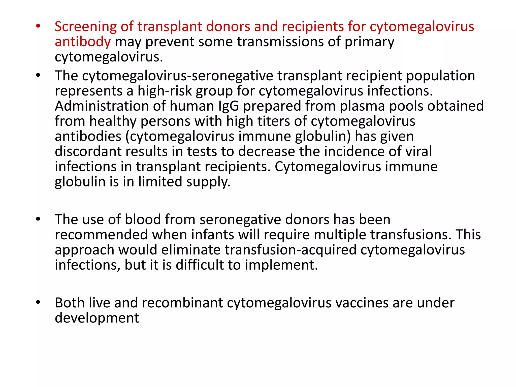 • Screening of transplant donors and recipients for cytomegalovirus
antibody may prevent some transmissions of primary
cytomegalovirus.
• The cytomegalovirus-seronegative transplant recipient population
represents a high-risk group for cytomegalovirus infections.
Administration of human IgG prepared from plasma pools obtained
from healthy persons with high titers of cytomegalovirus
antibodies (cytomegalovirus immune globulin) has given
discordant results in tests to decrease the incidence of viral
infections in transplant recipients. Cytomegalovirus immune
globulin is in limited supply.
• The use of blood from seronegative donors has been
recommended when infants will require multiple transfusions. This
approach would eliminate transfusion-acquired cytomegalovirus
infections, but it is difficult to implement.
• Both live and recombinant cytomegalovirus vaccines are under
development