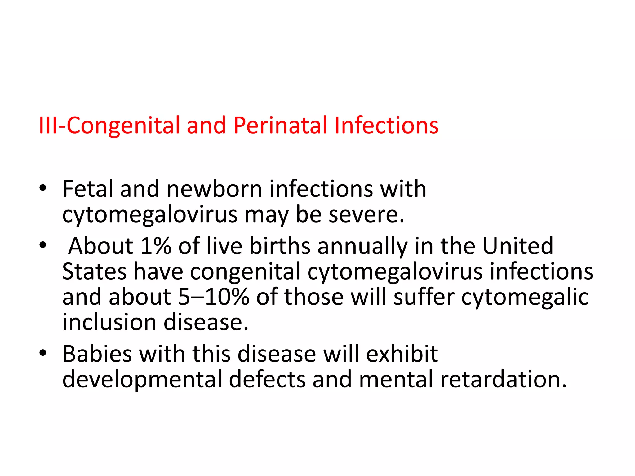 III-Congenital and Perinatal Infections
• Fetal and newborn infections with
cytomegalovirus may be severe.
• About 1% of live births annually in the United
States have congenital cytomegalovirus infections
and about 5–10% of those will suffer cytomegalic
inclusion disease.
• Babies with this disease will exhibit
developmental defects and mental retardation.