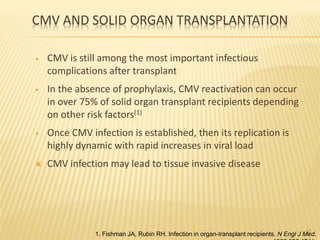 CMV AND SOLID ORGAN TRANSPLANTATION
• CMV is still among the most important infectious
complications after transplant
• In the absence of prophylaxis, CMV reactivation can occur
in over 75% of solid organ transplant recipients depending
on other risk factors(1)
• Once CMV infection is established, then its replication is
highly dynamic with rapid increases in viral load
 CMV infection may lead to tissue invasive disease
10
1. Fishman JA, Rubin RH. Infection in organ-transplant recipients. N Engl J Med.
 