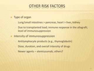 OTHER RISK FACTORS
 Type of organ
– Lung/small intestines > pancreas, heart > liver, kidney
– Due to transplanted load; immune response in the allograft;
level of immunosuppression
 Intensity of immunosuppression
– Antilymphocyte products (e.g., thymoglobulin)
– Dose, duration, and overall intensity of drugs
– Newer agents – alemtuzumab, others?
12
 