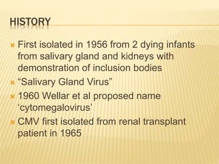 HISTORY
 First isolated in 1956 from 2 dying infants
from salivary gland and kidneys with
demonstration of inclusion bodies
 “Salivary Gland Virus”
 1960 Wellar et al proposed name
‘cytomegalovirus’
 CMV first isolated from renal transplant
patient in 1965
 