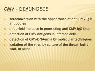 CMV - DIAGNOSIS
A. seroconversion with the appearance of anti-CMV IgM
antibodies
B. a fourfold increase in preexisting anti-CMV IgG titers
C. detection of CMV antigens in infected cells
D. detection of CMV-DNAemia by molecular techniques
E. isolation of the virus by culture of the throat, buffy
coat, or urine.
 