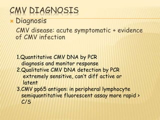 CMV DIAGNOSIS
 Diagnosis
CMV disease: acute symptomatic + evidence
of CMV infection
1.Quantitative CMV DNA by PCR
diagnosis and monitor response
2.Qualitative CMV DNA detection by PCR
extremely sensitive, can’t diff active or
latent
3.CMV pp65 antigen: in peripheral lymphocyte
semiquantitative fluorescent assay more rapid >
C/S
 