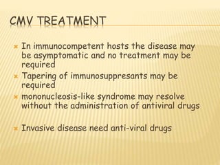 CMV TREATMENT
 In immunocompetent hosts the disease may
be asymptomatic and no treatment may be
required
 Tapering of immunosuppresants may be
required
 mononucleosis-like syndrome may resolve
without the administration of antiviral drugs
 Invasive disease need anti-viral drugs
 