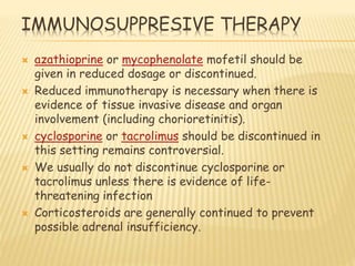 IMMUNOSUPPRESIVE THERAPY
 azathioprine or mycophenolate mofetil should be
given in reduced dosage or discontinued.
 Reduced immunotherapy is necessary when there is
evidence of tissue invasive disease and organ
involvement (including chorioretinitis).
 cyclosporine or tacrolimus should be discontinued in
this setting remains controversial.
 We usually do not discontinue cyclosporine or
tacrolimus unless there is evidence of life-
threatening infection
 Corticosteroids are generally continued to prevent
possible adrenal insufficiency.
 
