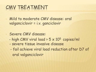 CMV TREATMENT
• Mild to moderate CMV disease: oral
valganciclovir = i.v. ganciclovir
• Severe CMV disease:
- high CMV viral load > 5 x 105 copies/ml
- severe tissue invasive disease
- fail achieve viral load reduction after D7 of
oral valganciclovir
 