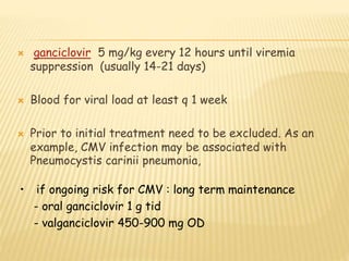  ganciclovir 5 mg/kg every 12 hours until viremia
suppression (usually 14-21 days)
 Blood for viral load at least q 1 week
 Prior to initial treatment need to be excluded. As an
example, CMV infection may be associated with
Pneumocystis carinii pneumonia,
• if ongoing risk for CMV : long term maintenance
- oral ganciclovir 1 g tid
- valganciclovir 450-900 mg OD
 